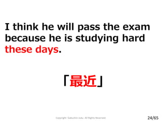 「最近」
I think he will pass the exam
because he is studying hard
these days.
Copyright Gakushin-Juku All Rights Reserved. 24/65
 