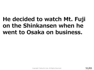 Copyright Gakushin-Juku All Rights Reserved.
He decided to watch Mt. Fuji
on the Shinkansen when he
went to Osaka on business.
51/65
 