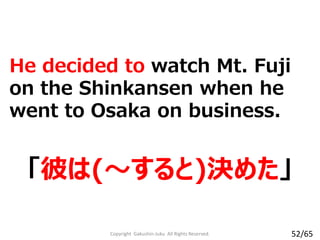 He decided to watch Mt. Fuji
on the Shinkansen when he
went to Osaka on business.
「彼は(～すると)決めた」
Copyright Gakushin-Juku All Rights Reserved. 52/65
 