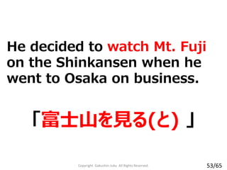He decided to watch Mt. Fuji
on the Shinkansen when he
went to Osaka on business.
「富士山を見る(と) 」
Copyright Gakushin-Juku All Rights Reserved. 53/65
 