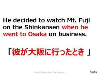 He decided to watch Mt. Fuji
on the Shinkansen when he
went to Osaka on business.
「彼が大阪に行ったとき 」
Copyright Gakushin-Juku All Rights Reserved. 55/65
 