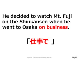 He decided to watch Mt. Fuji
on the Shinkansen when he
went to Osaka on business.
「仕事で 」
Copyright Gakushin-Juku All Rights Reserved. 56/65
 