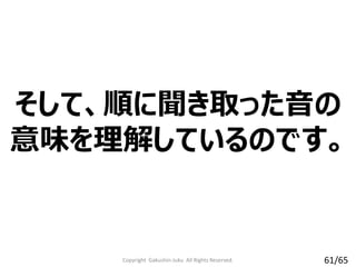 そして、順に聞き取った音の
意味を理解しているのです。
Copyright Gakushin-Juku All Rights Reserved. 61/65
 