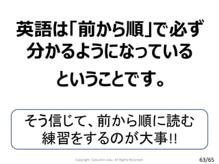 英語は「前から順」で必ず
分かるようになっている
Copyright Gakushin-Juku All Rights Reserved.
ということです。
そう信じて、前から順に読む
練習をするのが大事!!
63/65
 