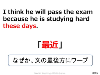 I think he will pass the exam
because he is studying hard
these days.
「最近」
なぜか、文の最後方にワープ
Copyright Gakushin-Juku All Rights Reserved. 8/65
 