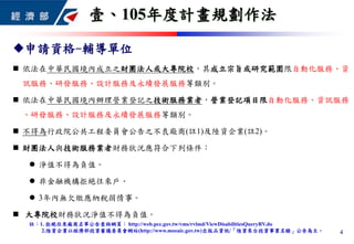 申請資格-輔導單位
 依法在中華民國境內成立之財團法人或大專院校，其成立宗旨或研究範圍限自動化服務、資
訊服務、研發服務、設計服務及永續發展服務等類別。
 依法在中華民國境內辦理營業登記之技術服務業者，營業登記項目限自動化服務、資訊服務
、研發服務、設計服務及永續發展服務等類別。
 不得為行政院公共工程委員會公告之不良廠商(註1)及陸資企業(註2)。
 財團法人與技術服務業者財務狀況應符合下列條件：
 淨值不得為負值。
 非金融機構拒絕往來戶。
 3年內無欠繳應納稅捐情事。
 大專院校財務狀況淨值不得為負值。
註：1. 拒絕往來廠商名單公告查詢網頁： http://web.pcc.gov.tw/vms/rvlmd/ViewDisabilitiesQueryRV.do
2.陸資企業以經濟部投資審議委員會網站(http://www.moeaic.gov.tw)出版品資訊/「陸資來台投資事業名錄」公告為主。
壹、105年度計畫規劃作法
4
 