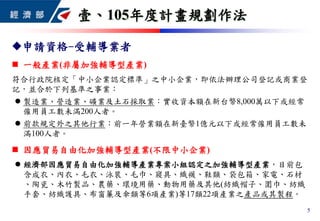 申請資格-受輔導業者
 一般產業(非屬加強輔導型產業)
符合行政院核定「中小企業認定標準」之中小企業，即依法辦理公司登記或商業登
記，並合於下列基準之事業：
 製造業、營造業、礦業及土石採取業：實收資本額在新台幣8,000萬以下或經常
僱用員工數未滿200人者。
 前款規定外之其他行業：前一年營業額在新臺幣1億元以下或經常僱用員工數未
滿100人者。
 因應貿易自由化加強輔導型產業(不限中小企業)
 經濟部因應貿易自由化加強輔導產業專案小組認定之加強輔導型產業，目前包
含成衣、內衣、毛衣、泳裝、毛巾、寢具、織襪、鞋類、袋包箱、家電、石材
、陶瓷、木竹製品、農藥、環境用藥、動物用藥及其他(紡織帽子、圍巾、紡織
手套、紡織護具、布窗簾及傘類等6項產業)等17類22項產業之產品或其製程。
壹、105年度計畫規劃作法
5
 