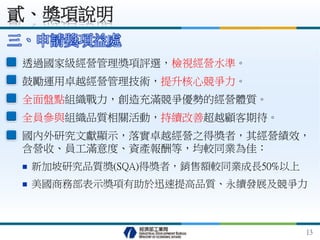 三、申請獎項益處
透過國家級經營管理獎項評選，檢視經營水準。
鼓勵運用卓越經營管理技術，提升核心競爭力。
全面盤點組織戰力，創造充滿競爭優勢的經營體質。
全員參與組織品質相關活動，持續改善超越顧客期待。
國內外研究文獻顯示，落實卓越經營之得獎者，其經營績效，
含營收、員工滿意度、資產報酬等，均較同業為佳：
 新加坡研究品質獎(SQA)得獎者，銷售額較同業成長50%以上
 美國商務部表示獎項有助於迅速提高品質、永續發展及競爭力
貳、獎項說明
13
 
