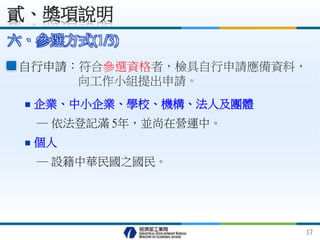 自行申請：符合參選資格者，檢具自行申請應備資料，
向工作小組提出申請。
六、參選方式(1/3)
貳、獎項說明
17
 企業、中小企業、學校、機構、法人及團體
─ 依法登記滿 5年，並尚在營運中。
 個人
─ 設籍中華民國之國民。
 