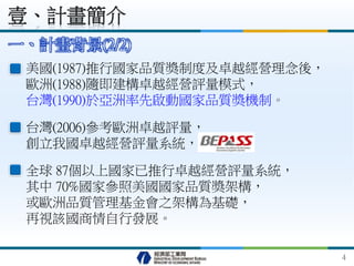 壹、計畫簡介
一、計畫背景(2/2)
全球 87個以上國家已推行卓越經營評量系統，
其中 70%國家參照美國國家品質獎架構，
或歐洲品質管理基金會之架構為基礎，
再視該國商情自行發展。
美國(1987)推行國家品質獎制度及卓越經營理念後，
歐洲(1988)隨即建構卓越經營評量模式，
台灣(1990)於亞洲率先啟動國家品質獎機制。
台灣(2006)參考歐洲卓越評量，
創立我國卓越經營評量系統， 。
4
 