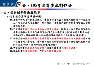 四、個案輔導作法及經費
15
壹、105年度計畫規劃作法
注意：以上尚在規劃中，需依經濟部工業局公告為準
(一)申請作業注意事項(4/4)
18.為遵守個人資料保護法規定，參與本計畫之公司負責人及配偶、計畫主持
人、研究發展人員及顧問，均須檢附「蒐集個人資料告知事項暨個人資料
提供同意書」。
19.申請業者參與計畫之人員須為公司正式員工，即具有該公司勞工保險身份
者；未具參加勞工保險投保資格者(已符合年資或退休)或公司人數為5人(
不含)以下，須檢附證明文件(如勞保退休證明或公司未滿5人聲明書) 。
20.申請業者所提供及填報之各項資料，皆應與申請業者現況、事實相符，絕
不可侵害他人專利權、著作權、商標權或營業秘密等相關智慧財產權，否
則得列為3年內不得再申請本計畫之對象。
21.申請本計畫所提送之所有資料，因須存檔查考，均不予退還。
22.若本計畫年度預算用罄，即停止受理申請補助。
 