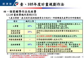 項目 編列上限 說明
人事費 60%
1.技術服務業因產業特性，專職或兼職開發人員之人
事費，以佔計畫總經費70%為上限
2.待聘人員不得超過總研發人數之30%
消耗性器材
及原材料費
25% 未明列之消耗性器材及原材料費不得超過本科目之
20%
研發設備使用費 － 自行維修之維護費不得超過設備購置成本之30%
研發設備維護費 － 不得超過該設備購入成本之5%
技術移轉費 60%
1.技術購買:不得超過個案計畫總經費之30%
2.委託單一對象之費用達10萬元上時，雙方須簽有勞
務契約（申請時須檢附合作意願書），以資證明
國內外差旅費 － 1.研發人員赴技轉單位所需支出之差旅費
2.研發人員赴聯盟成員間所需支出之差旅費
壹、105年度計畫規劃作法
16
註：1.各會計科目之政府經費不得佔50%以上； 2.資本支出：政府經費不予補助；
3. 各項經費編列皆不包含推廣、銷售等實際市場行銷費用。
4. 產學合作研發類別大專院校部分依科技部規範辦理。 注意：以上尚在規劃中，需依經濟部工業局公告為準
(二)計畫經費編列原則(1/2)
1.產品開發、產品設計(技術服務業自行設計)、研發聯盟及產學合作研發類別
四、個案輔導作法及經費
 