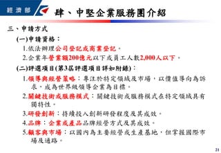 21
三、申請方式
(一)申請資格：
1.依法辦理公司登記或商業登記。
2.企業年營業額200億元以下或員工人數2,000人以下。
(二)評選項目(第3屆評選項目詳如附錄)：
1.領導與經營策略：專注於特定領域及市場，以價值導向為訴
求，成為世界級領導企業為目標。
2.關鍵技術或服務模式：關鍵技術或服務模式在特定領域具有
獨特性。
3.研發創新：持續投入創新研發程度及其成效。
4.品牌：企業或產品品牌經營方式及其成效。
5.顧客與市場：以國內為主要經營或生產基地，但掌握國際市
場及通路。
肆、中堅企業服務團介紹
 