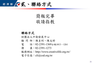 聯絡方式
財團法人中衛發展中心
顧 問 師：陳皇利、陳文婷
電 話：02-2391-1369分機1013、1261
傳 真：02-2391-1273
服務網址：http://www.creativelife.org.tw/
電子信箱：cli@csd.org.tw
簡報完畢
敬請指教
貳、聯絡方式
21
 