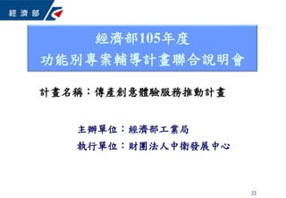22
主辦單位：經濟部工業局
執行單位：財團法人中衛發展中心
經濟部105年度
功能別專案輔導計畫聯合說明會
計畫名稱：傳產創意體驗服務推動計畫
 