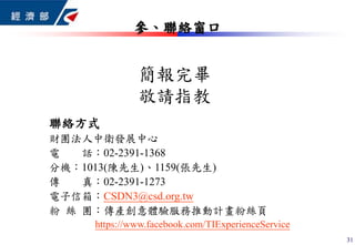 聯絡方式
財團法人中衛發展中心
電 話：02-2391-1368
分機：1013(陳先生)、1159(張先生)
傳 真：02-2391-1273
電子信箱：CSDN3@csd.org.tw
粉 絲 團：傳產創意體驗服務推動計畫粉絲頁
https://www.facebook.com/TIExperienceService
簡報完畢
敬請指教
參、聯絡窗口
31
 