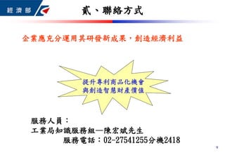 9
貳、聯絡方式
服務人員：
工業局知識服務組—陳宏斌先生
服務電話：02-27541255分機2418
企業應充分運用其研發新成果，創造經濟利益
提升專利商品化機會
與創造智慧財產價值
 