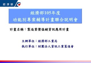 主辦單位：經濟部工業局
執行單位：財團法人資訊工業策進會
經濟部105年度
功能別專案輔導計畫聯合說明會
計畫名稱：製造業價值鏈資訊應用計畫
 