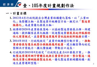壹、105年度計畫規劃作法
2
一、計畫目標
1. 2012年4月行政院提出台灣產業結構優化策略，以「三業四
化」為整體主軸，在製造業升級轉型方面，擬定以「製造業
服務化」為產業優化發展主軸。
2. 經濟部2020年產業發展策略，以協助製造業發展品牌、佈建
通路、提供顧客差異化服務，促進製造業發展具延伸服務特
性之商業模式，並落實製造業應用資訊技術創新服務目標。
3. 2014年10月，行政院核定「產業升級轉型行動方案」，推動
業者發展智慧系統整合與服務應用能量，建立顧客導向的完
整解決方案能力，擴大價值鏈，帶動出口成長。
4. 行政院於2015年9月核定「行政院生產力4.0 發展方案」，推
動製造業運用網宇實體系統與巨量資料分析，整合製造、通
路及消費之聯網服務製造系統，優化製造業軟硬體結構，創
造生產營運新型態。
 