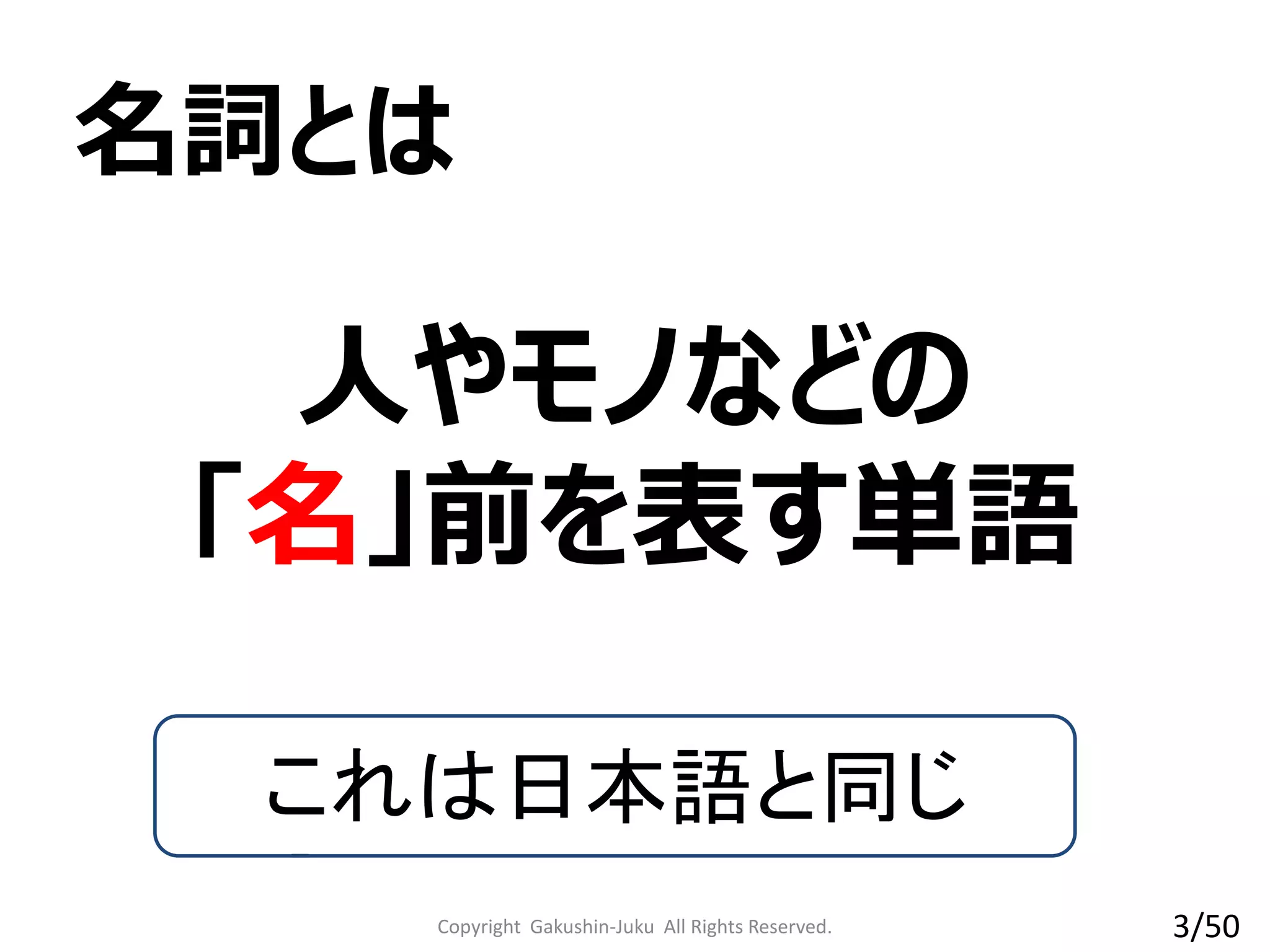 Copyright Gakushin-Juku All Rights Reserved.
人やモノなどの
「名」前を表す単語
名詞とは
これは日本語と同じ
3/50
 