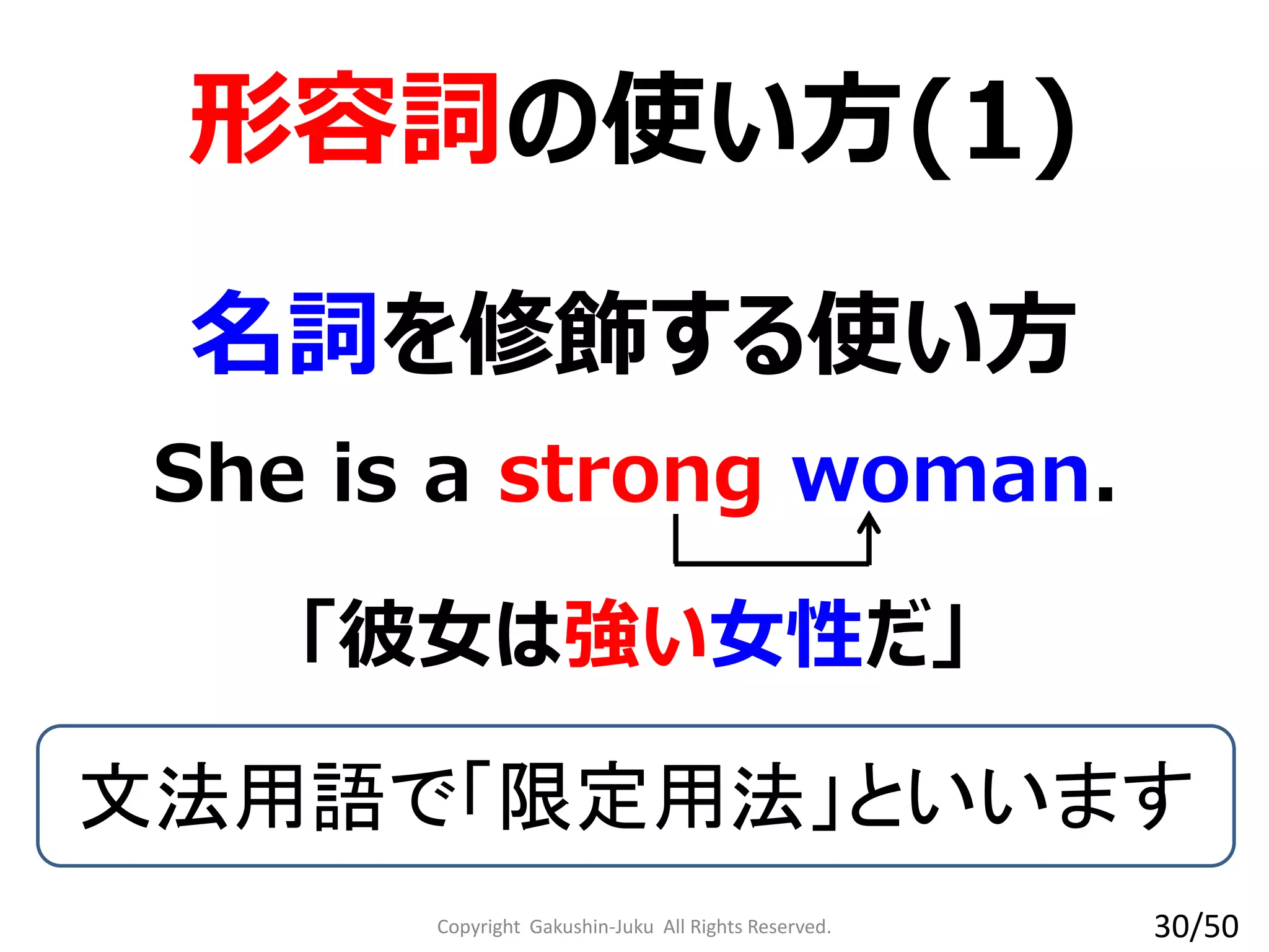 Copyright Gakushin-Juku All Rights Reserved.
形容詞の使い方(1)
She is a strong woman.
文法用語で「限定用法」といいます
名詞を修飾する使い方
「彼女は強い女性だ」
30/50
 