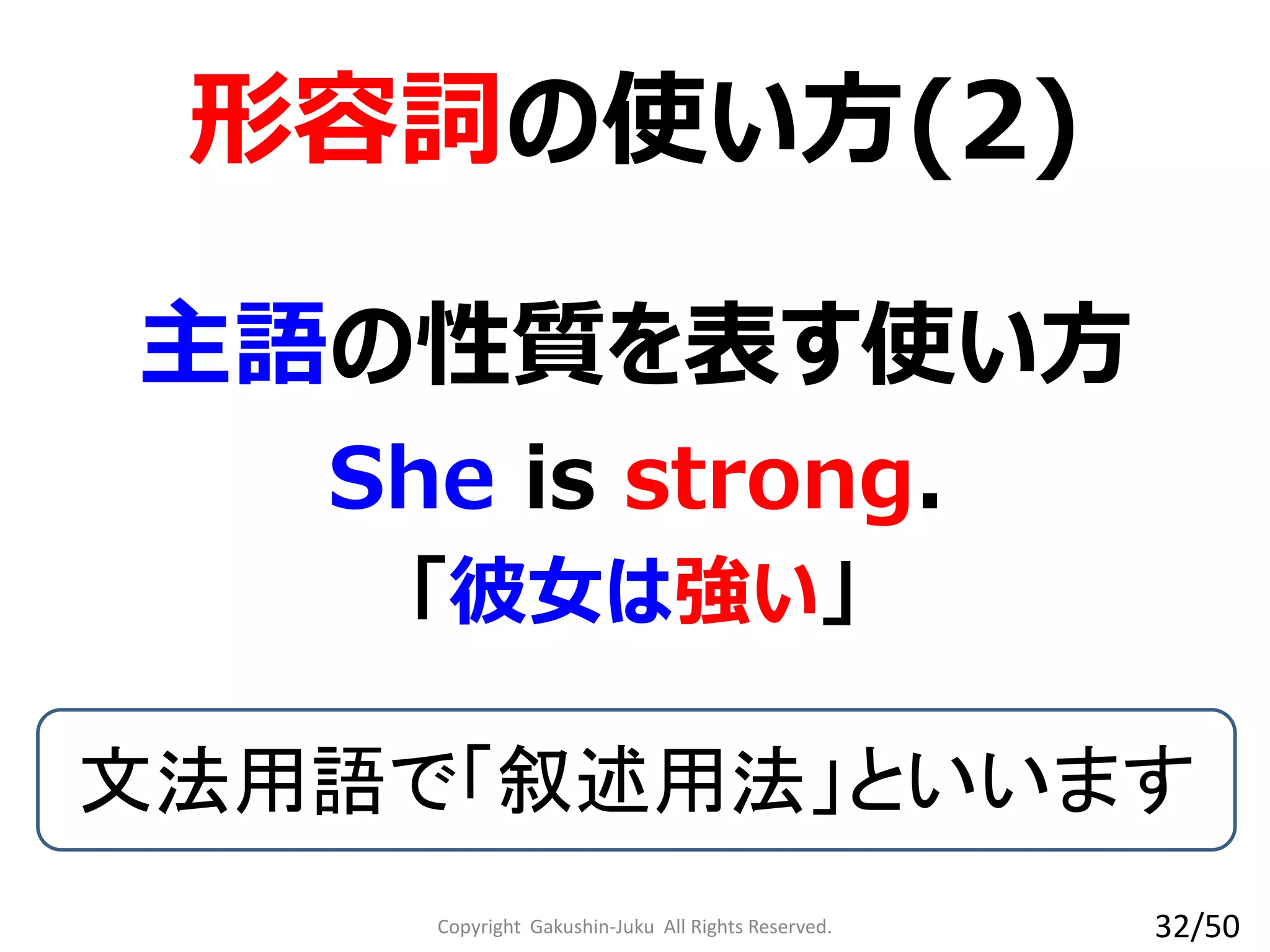Copyright Gakushin-Juku All Rights Reserved.
形容詞の使い方(2)
She is strong.
文法用語で「叙述用法」といいます
主語の性質を表す使い方
「彼女は強い」
32/50
 