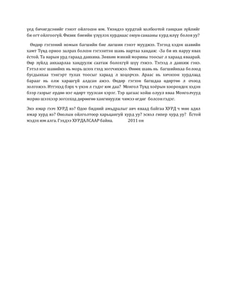 үед бичигдсэнийг гэнэт ойлгосон юм. Үнэндээ хурдтай холбоотой ганцхан зүйлийг
би огт ойлгоогүй. Физик биеийн үзүүлэх хурднаас оюун санааны хурд илүү болов уу?
Өндөр гэгээний номын багшийн бие лагшин гэнэт мууджээ. Тэгээд хэдэн шавийн
хамт Түвд орноо залрах болсон гэгээнтэн шавь нартаа хандаж: -За би их яаруу явах
ёстой. Та нарын урд гараад давхина. Зөвхөн миний морины тоосыг л хараад яваарай.
Өөр зүйлд анхаарлаа хандуулж саатаж болохгүй шүү гэжээ. Тэгээд л давхиж гэнэ.
Гэтэл нэг шавийнх нь морь шээх гээд зогсчихжээ. Өнөөх шавь нь багшийнхаа болоод
бусдынхаа тэнгэрт тулах тоосыг хараад л хоцорчээ. Араас нь хичнээн хурдлаад
барааг нь олж хараагүй алдсан ажээ. Өндөр гэгээн багшдаа өдөртөө л очоод
золгожээ. Итгэхэд бэрх ч үнэн л гэдэг юм даа? Монгол Түвд хоёрын хоорондох хэдэн
бээр газрыг ердөө нэг өдөрт туулсан хэрэг. Тэр цагаас хойш олуул яваа Монголчууд
морио шээхээр зогсоход дөрөөгөө хангинуулж чимээ өгдөг болсон гэдэг.
Энэ ямар гээч ХУРД вэ? Одоо бидний амьдралыг авч яваад байгаа ХУРД ч мөн адил
ямар хурд вэ? Онолын ойлголтоор харьцангуй хурд уу? эсвэл гипер хурд уу? Ёстой
мэдэх юм алга. Гэхдээ ХУРДАЛСААР байна. 2011 он
 
