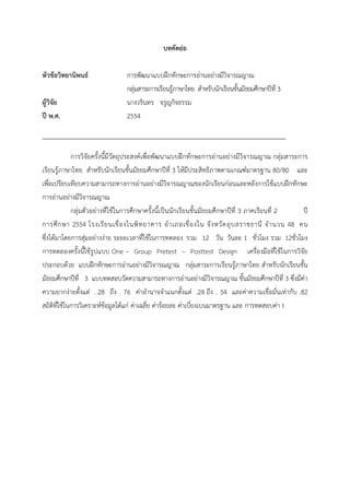 บทคัดย่อ
หัวข้อวิทยานิพนธ์ การพัฒนาแบบฝึกทักษะการอ่านอย่างมีวิจารณญาณ
กลุ่มสาระการเรียนรู้ภาษาไทย สําหรับนักเรียนชั้นมัธยมศึกษาปีที่ 3
ผู้วิจัย นางวรินทร จรูญกิจธรรม
ปี พ.ศ. 2554
การวิจัยครั้งนี้มีวัตถุประสงค์เพื่อพัฒนาแบบฝึกทักษะการอ่านอย่างมีวิจารณญาณ กลุ่มสาระการ
เรียนรู้ภาษาไทย สําหรับนักเรียนชั้นมัธยมศึกษาปีที่ 3 ให้มีประสิทธิภาพตามเกณฑ์มาตรฐาน 80/80 และ
เพื่อเปรียบเทียบความสามารถทางการอ่านอย่างมีวิจารณญาณของนักเรียนก่อนและหลังการใช้แบบฝึกทักษะ
การอ่านอย่างมีวิจารณญาณ
กลุ่มตัวอย่างที่ใช้ในการศึกษาครั้งนี้เป็นนักเรียนชั้นมัธยมศึกษาปีที่ 3 ภาคเรียนที่ 2 ปี
การศึกษา 2554 โรงเรียนเขื่องในพิทยาคาร อําเภอเขื่องใน จังหวัดอุบลราชธานี จํานวน 48 คน
ซึ่งได้มาโดยการสุ่มอย่างง่าย ระยะเวลาที่ใช้ในการทดลอง รวม 12 วัน วันละ 1 ชั่วโมง รวม 12ชั่วโมง
การทดลองครั้งนี้ใช้รูปแบบ One – Group Pretest – Posttest Design เครื่องมือที่ใช้ในการวิจัย
ประกอบด้วย แบบฝึกทักษะการอ่านอย่างมีวิจารณญาณ กลุ่มสาระการเรียนรู้ภาษาไทย สําหรับนักเรียนชั้น
มัธยมศึกษาปีที่ 3 แบบทดสอบวัดความสามารถทางการอ่านอย่างมีวิจารณญาณ ชั้นมัธยมศึกษาปีที่ 3 ซึ่งมีค่า
ความยากง่ายตั้งแต่ . 28 ถึง . 76 ค่าอํานาจจําแนกตั้งแต่ .24 ถึง . 54 และค่าความเชื่อมั่นเท่ากับ .82
สถิติที่ใช้ในการวิเคราะห์ข้อมูลได้แก่ ค่าเฉลี่ย ค่าร้อยละ ค่าเบี่ยงเบนมาตรฐาน และ การทดสอบค่า t
 