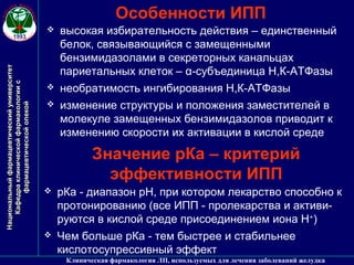 НациональныйфармацевтическийуниверситетНациональныйфармацевтическийуниверситет
КафедраклиническойфармакологиисКафедраклиническойфармакологиис
фармацевтическойопекойфармацевтическойопекой
Клиническая фармакология ЛП, используемых для лечения заболеваний желудка
Особенности ИПП
 высокая избирательность действия – единственный
белок, связывающийся с замещенными
бензимидазолами в секреторных канальцах
париетальных клеток – α-субъединица Н,К-АТФазы
 необратимость ингибирования Н,К-АТФазы
 изменение структуры и положения заместителей в
молекуле замещенных бензимидазолов приводит к
изменению скорости их активации в кислой среде
Значение рКа – критерий
эффективности ИПП
 рКа - диапазон рН, при котором лекарство способно к
протонированию (все ИПП - пролекарства и активи-
руются в кислой среде присоединением иона Н+
)
 Чем больше рКа - тем быстрее и стабильнее
кислотосупрессивный эффект
 