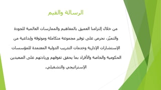 ‫والقيم‬ ‫الرسالة‬
‫للجودة‬ ‫العالمية‬ ‫والممارسات‬ ‫بالمفاهيم‬ ‫العميق‬ ‫إلتزامنا‬ ‫خالل‬ ‫من‬
‫م‬ ‫وإبداعية‬ ‫وموثوقة‬ ‫متكاملة‬ ‫مجموعة‬ ‫توفير‬ ‫على‬ ‫نحرص‬ ،‫ز‬ّ‫ي‬‫والتم‬‫ن‬
‫للمؤسس‬ ‫المعتمدة‬ ‫الدولية‬ ‫التدريب‬ ‫وخدمات‬ ‫اإلدارية‬ ‫اإلستشارات‬‫ات‬
‫الص‬ ‫على‬ ‫وريادتهم‬ ‫تفوقهم‬ ‫يحقق‬ ‫بما‬ ‫واألفراد‬ ‫والخاصة‬ ‫الحكومية‬‫عيدين‬
‫والتشغيلي‬ ‫اإلستراتيجي‬.
 