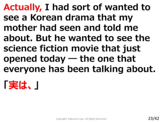 Actually, I had sort of wanted to
see a Korean drama that my
mother had seen and told me
about. But he wanted to see the
science fiction movie that just
opened today ― the one that
everyone has been talking about.
Copyright Gakushin-Juku All Rights Reserved.
「実は、」
23/42
 