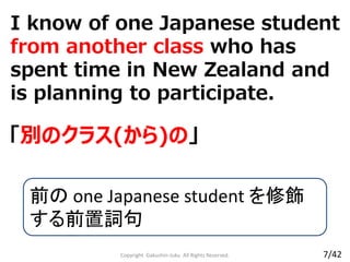 I know of one Japanese student
from another class who has
spent time in New Zealand and
is planning to participate.
Copyright Gakushin-Juku All Rights Reserved.
「別のクラス(から)の」
前の one Japanese student を修飾
する前置詞句
7/42
 