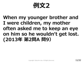 When my younger brother and
I were children, my mother
often asked me to keep an eye
on him so he wouldn‘t get lost.
(2013年 第2問A 問9）
Copyright Gakushin-Juku All Rights Reserved.
例文2
11/32
 