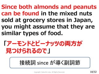 Since both almonds and peanuts
can be found in the mixed nuts
sold at grocery stores in Japan,
you might assume that they are
similar types of food.
Copyright Gakushin-Juku All Rights Reserved.
「アーモンドとピーナッツの両方が
見つけられるので」
接続詞 since が導く副詞節
18/32
 