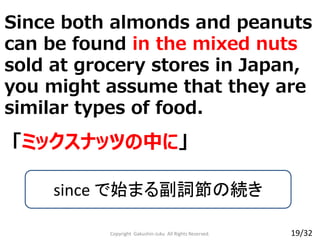 Since both almonds and peanuts
can be found in the mixed nuts
sold at grocery stores in Japan,
you might assume that they are
similar types of food.
Copyright Gakushin-Juku All Rights Reserved.
「ミックスナッツの中に」
since で始まる副詞節の続き
19/32
 