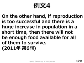 On the other hand, if reproduction
is too successful and there is a
huge increase in population in a
short time, then there will not
be enough food available for all
of them to survive.
(2011年 第6問)
Copyright Gakushin-Juku All Rights Reserved.
例文4
24/32
 