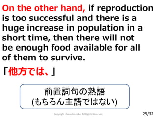 On the other hand, if reproduction
is too successful and there is a
huge increase in population in a
short time, then there will not
be enough food available for all
of them to survive.
Copyright Gakushin-Juku All Rights Reserved.
「他方では、」
前置詞句の熟語
(もちろん主語ではない)
25/32
 