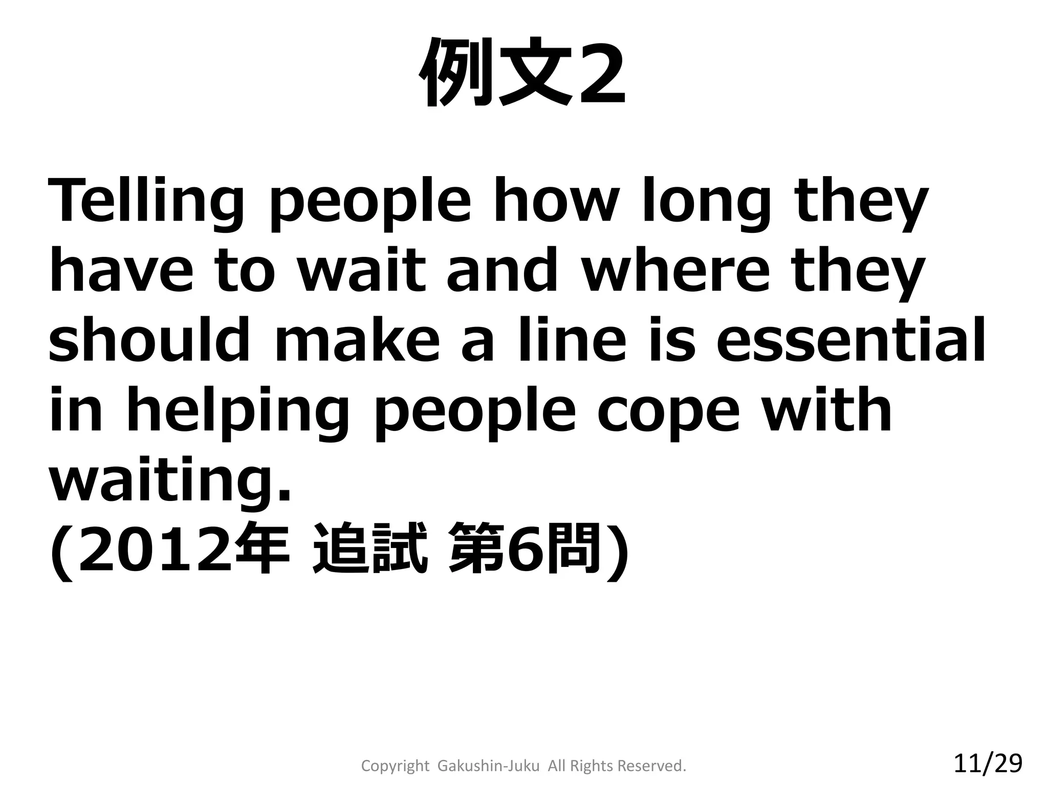 Copyright Gakushin-Juku All Rights Reserved.
Telling people how long they
have to wait and where they
should make a line is essential
in helping people cope with
waiting.
(2012年 追試 第6問)
例文2
11/29
 