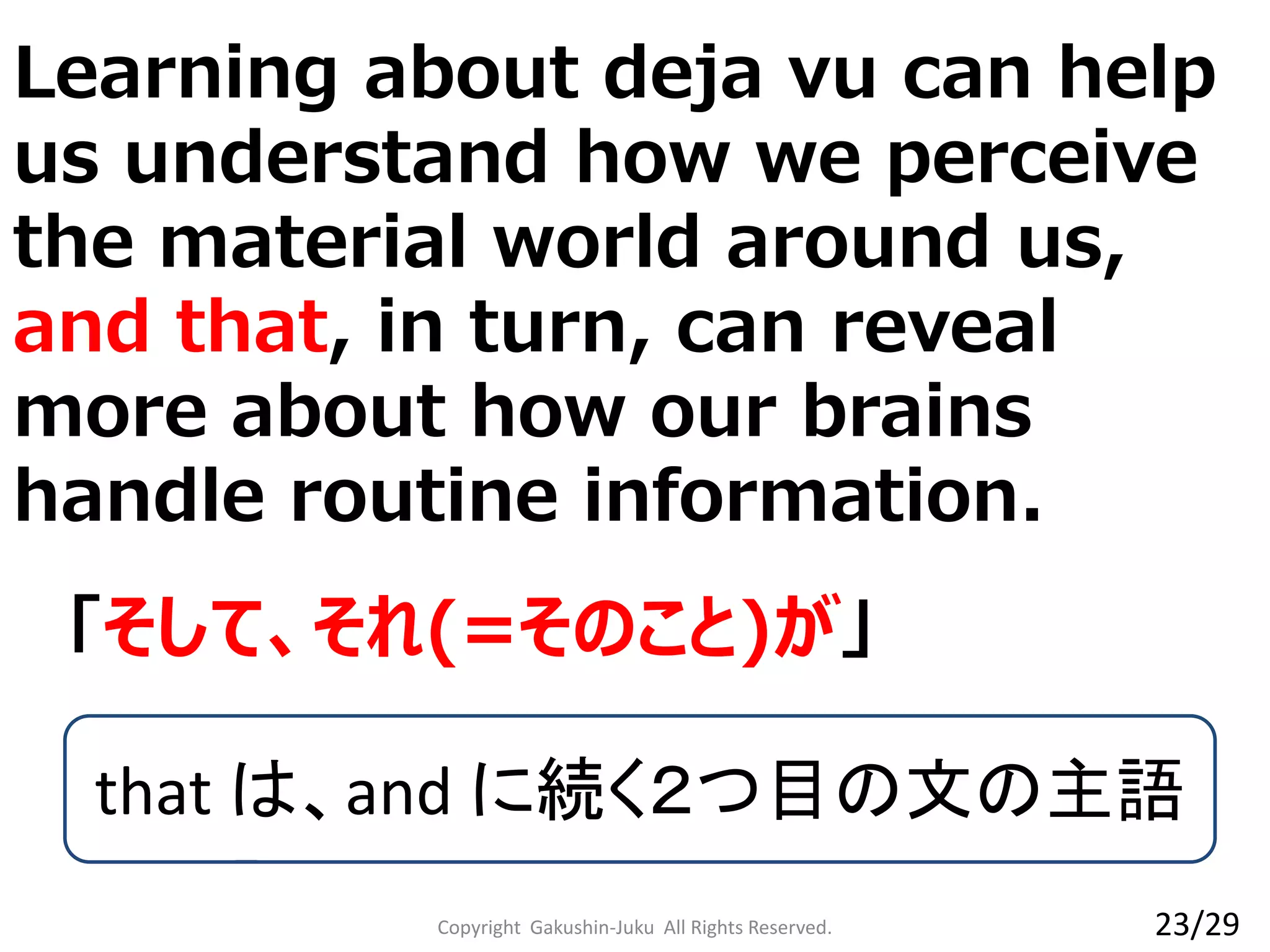 Learning about deja vu can help
us understand how we perceive
the material world around us,
and that, in turn, can reveal
more about how our brains
handle routine information.
Copyright Gakushin-Juku All Rights Reserved.
「そして、それ(=そのこと)が」
that は、and に続く２つ目の文の主語
23/29
 