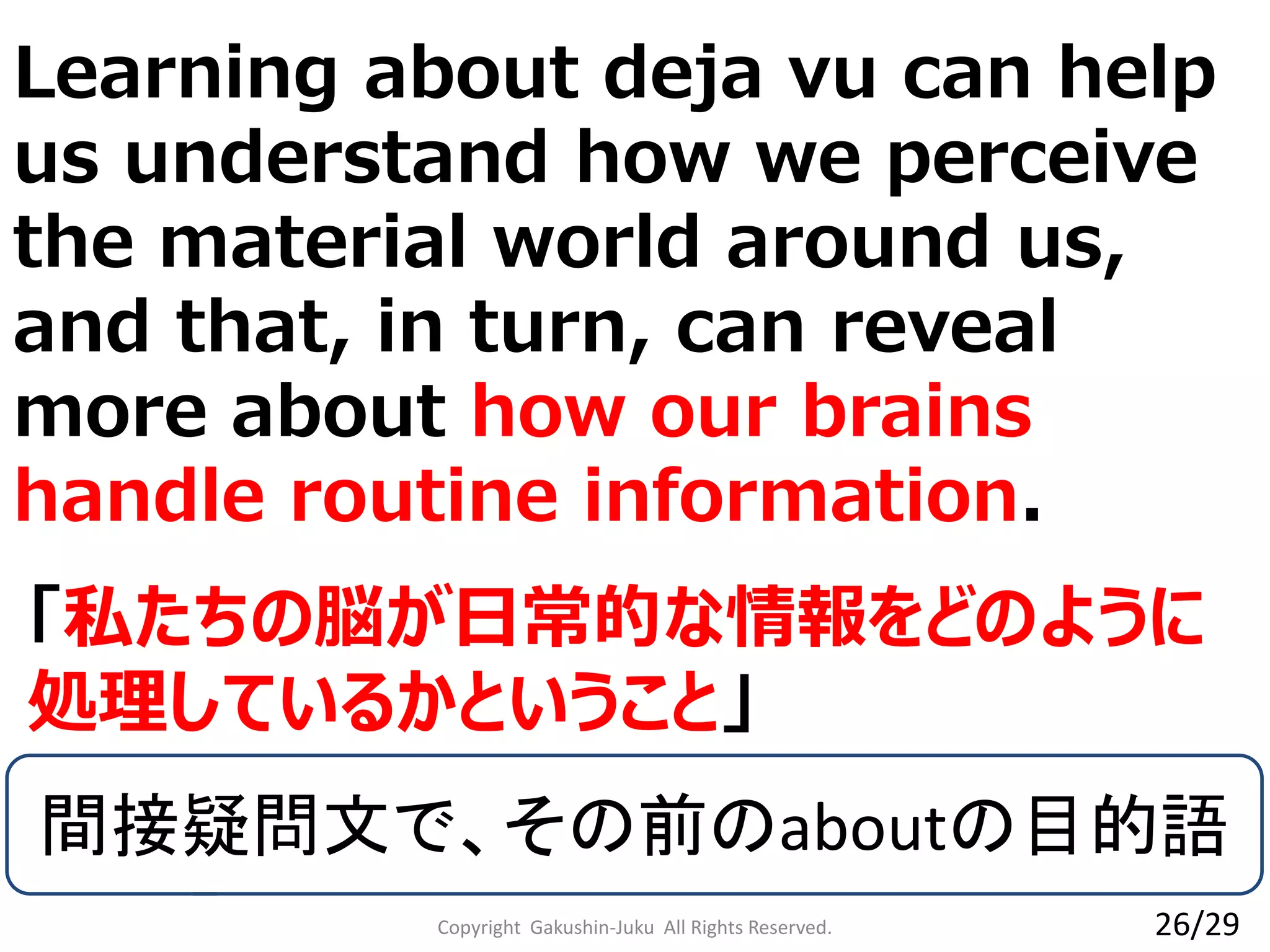 Copyright Gakushin-Juku All Rights Reserved.
「私たちの脳が日常的な情報をどのように
処理しているかということ」
26/29
間接疑問文で、その前のaboutの目的語
Learning about deja vu can help
us understand how we perceive
the material world around us,
and that, in turn, can reveal
more about how our brains
handle routine information.
 
