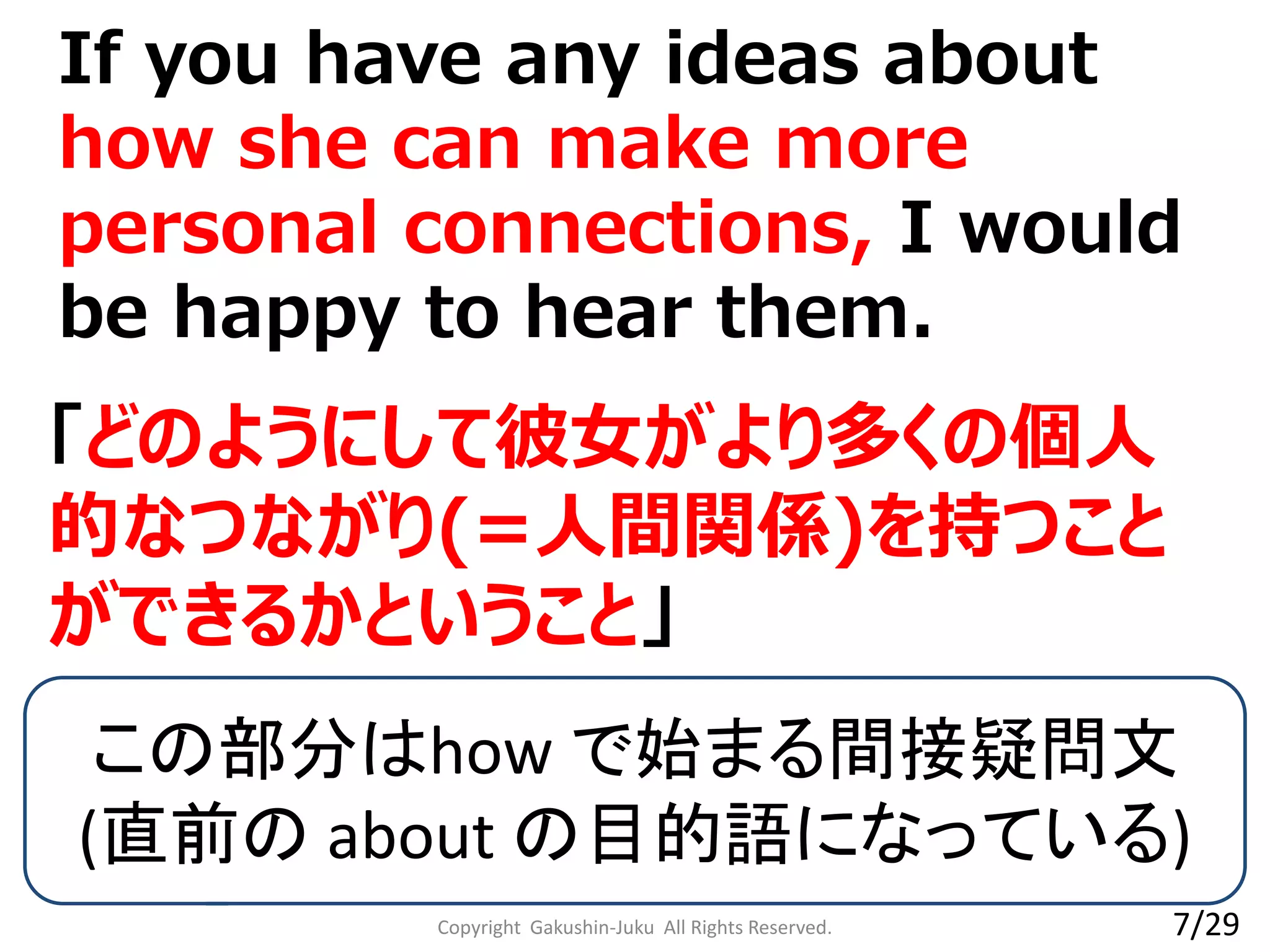 If you have any ideas about
how she can make more
personal connections, I would
be happy to hear them.
Copyright Gakushin-Juku All Rights Reserved.
「どのようにして彼女がより多くの個人
的なつながり(=人間関係)を持つこと
ができるかということ」
この部分はhow で始まる間接疑問文
(直前の about の目的語になっている)
7/29
 