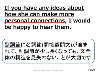 If you have any ideas about
how she can make more
personal connections, I would
be happy to hear them.
Copyright Gakushin-Juku All Rights Reserved.
副詞節に名詞節(間接疑問文)が含ま
れて、副詞節が少し長くなっても、文全
体の構造を見失わないことが大切です
10/29
 
