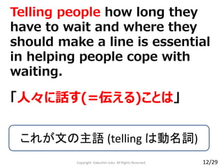 Copyright Gakushin-Juku All Rights Reserved.
Telling people how long they
have to wait and where they
should make a line is essential
in helping people cope with
waiting.
「人々に話す(=伝える)ことは」
これが文の主語 (telling は動名詞)
12/29
 