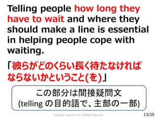 Copyright Gakushin-Juku All Rights Reserved.
Telling people how long they
have to wait and where they
should make a line is essential
in helping people cope with
waiting.
「彼らがどのくらい長く待たなければ
ならないかということ(を)」
この部分は間接疑問文
(telling の目的語で、主部の一部)
13/29
 
