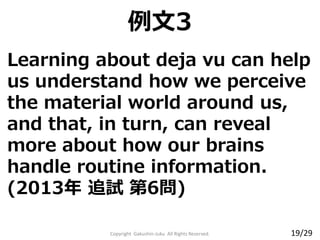 Learning about deja vu can help
us understand how we perceive
the material world around us,
and that, in turn, can reveal
more about how our brains
handle routine information.
(2013年 追試 第6問)
Copyright Gakushin-Juku All Rights Reserved.
例文3
19/29
 