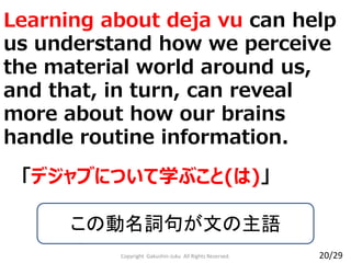 Learning about deja vu can help
us understand how we perceive
the material world around us,
and that, in turn, can reveal
more about how our brains
handle routine information.
Copyright Gakushin-Juku All Rights Reserved.
「デジャブについて学ぶこと(は)」
この動名詞句が文の主語
20/29
 