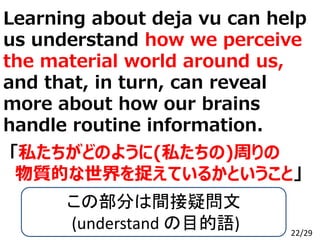 Learning about deja vu can help
us understand how we perceive
the material world around us,
and that, in turn, can reveal
more about how our brains
handle routine information.
Copyright Gakushin-Juku All Rights Reserved.
「私たちがどのように(私たちの)周りの
物質的な世界を捉えているかということ」
この部分は間接疑問文
(understand の目的語) 22/29
 