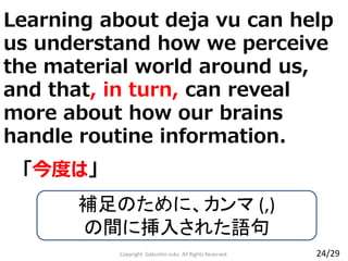 Copyright Gakushin-Juku All Rights Reserved.
「今度は」
補足のために、カンマ (,)
の間に挿入された語句
24/29
Learning about deja vu can help
us understand how we perceive
the material world around us,
and that, in turn, can reveal
more about how our brains
handle routine information.
 