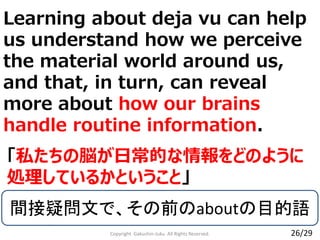 Copyright Gakushin-Juku All Rights Reserved.
「私たちの脳が日常的な情報をどのように
処理しているかということ」
26/29
間接疑問文で、その前のaboutの目的語
Learning about deja vu can help
us understand how we perceive
the material world around us,
and that, in turn, can reveal
more about how our brains
handle routine information.
 