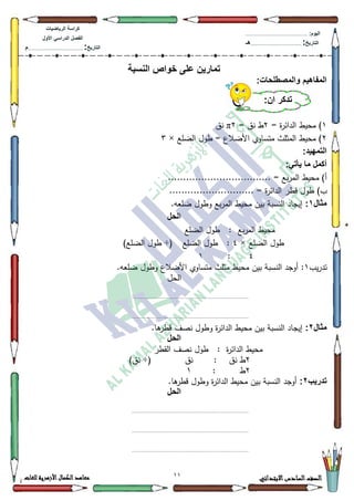11 ‫االبتدائي‬‫السادس‬‫الصف‬‫للغات‬ ‫األزهرية‬‫الكمال‬‫معاهد‬
‫كراس‬‫ة‬‫الرٌاضٌات‬
‫األول‬ ً‫الدراس‬ ‫الفصل‬
‫التارٌخ‬:.............................................................................................‫م‬
:‫الٌوم‬.........................................................................................................
‫التارٌخ‬:......................................................................................‫هـ‬
‫النسبة‬ ‫خواص‬ ‫على‬ ‫تمارٌن‬
:‫والمصطلحات‬ ‫المفاهٌم‬
4= ‫ة‬‫ر‬‫الدائ‬ ‫محيط‬ )5= ‫نؽ‬ ‫ط‬5π‫نؽ‬
5‫الضمع‬ ‫طكؿ‬ = ‫األضالع‬ ‫متساكم‬ ‫المثمث‬ ‫محيط‬ )×6
:‫التمهٌد‬
:ً‫ٌأت‬ ‫ما‬ ‫أكمل‬
.......... = ‫بع‬‫ر‬‫الم‬ ‫محيط‬ )‫أ‬........................
‫ة‬‫ر‬‫الدائ‬ ‫قطر‬ ‫طكؿ‬ )‫ب‬............................ =
‫مثال‬1:.‫ضمعو‬ ‫كطكؿ‬ ‫بع‬‫ر‬‫الم‬ ‫محيط‬ ‫بيف‬ ‫النسبة‬ ‫إيجاد‬
‫الحل‬
‫الضمع‬ ‫طكؿ‬ : ‫بع‬‫ر‬‫الم‬ ‫محيط‬
‫الضمع‬ ‫طكؿ‬×7‫الضمع‬ ‫طكؿ‬ :÷()‫الضمع‬ ‫طكؿ‬
7:4
‫يب‬‫ر‬‫تد‬4.‫ضمعو‬ ‫كطكؿ‬ ‫األضالع‬ ‫متساكم‬ ‫مثمث‬ ‫محيط‬ ‫بيف‬ ‫النسبة‬ ‫أكجد‬ :
‫الحؿ‬
........................................................................................
........................................................................................
‫مثال‬2:.‫ىا‬‫قطر‬ ‫نصؼ‬ ‫كطكؿ‬ ‫ة‬‫ر‬‫الدائ‬ ‫محيط‬ ‫بيف‬ ‫النسبة‬ ‫إيجاد‬
‫الحل‬
‫ة‬‫ر‬‫الدائ‬ ‫محيط‬:‫القطر‬ ‫نصؼ‬ ‫طكؿ‬
5: ‫نؽ‬ ‫ط‬‫نؽ‬÷()‫نؽ‬
5‫ط‬:4
‫تدرٌب‬2:.‫ىا‬‫قطر‬ ‫كطكؿ‬ ‫ة‬‫ر‬‫الدائ‬ ‫محيط‬ ‫بيف‬ ‫النسبة‬ ‫أكجد‬
‫الحل‬
........................................................................................
........................................................................................
........................................................................................
:‫أن‬ ‫تذكر‬
 